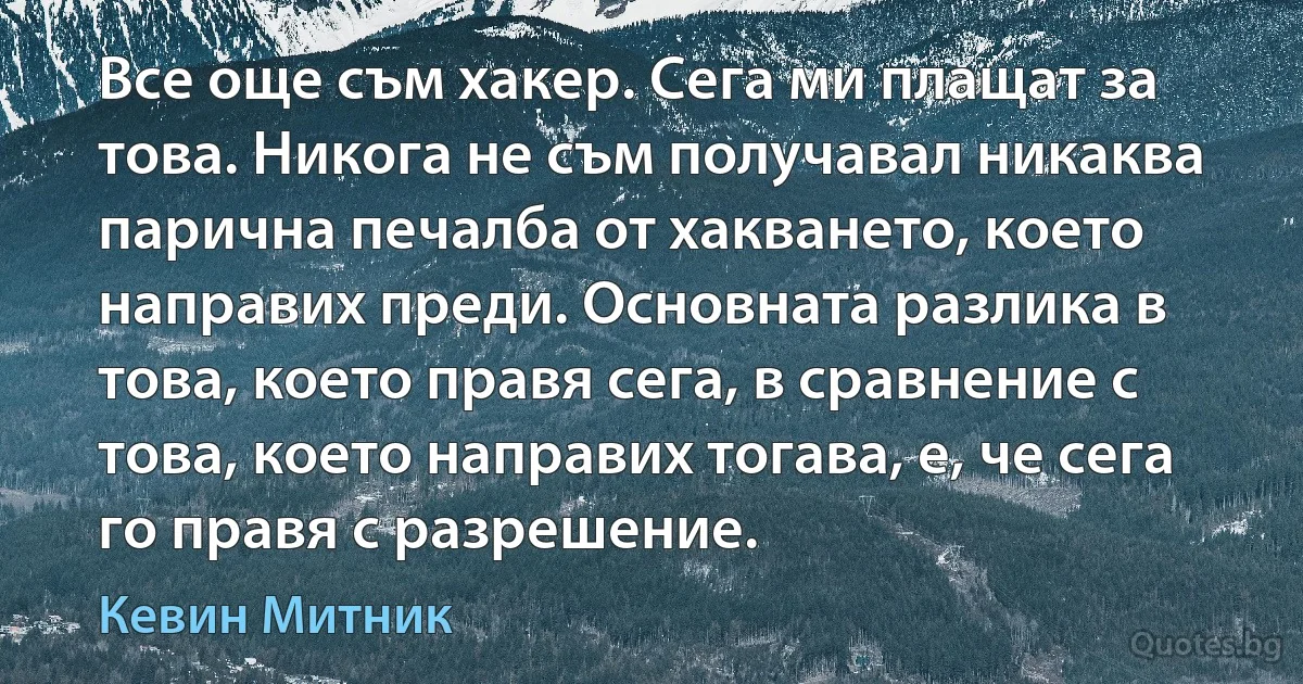 Все още съм хакер. Сега ми плащат за това. Никога не съм получавал никаква парична печалба от хакването, което направих преди. Основната разлика в това, което правя сега, в сравнение с това, което направих тогава, е, че сега го правя с разрешение. (Кевин Митник)