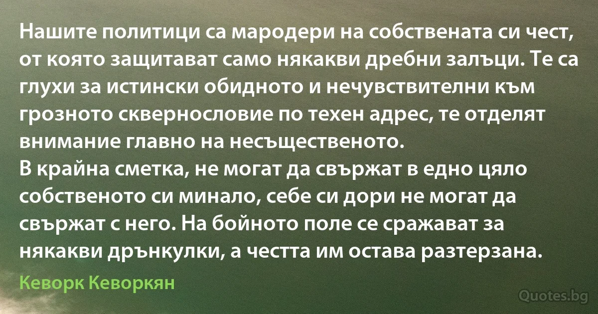 Нашите политици са мародери на собствената си чест, от която защитават само някакви дребни залъци. Те са глухи за истински обидното и нечувствителни към грозното сквернословие по техен адрес, те отделят внимание главно на несъщественото.
В крайна сметка, не могат да свържат в едно цяло собственото си минало, себе си дори не могат да свържат с него. На бойното поле се сражават за някакви дрънкулки, а честта им остава разтерзана. (Кеворк Кеворкян)