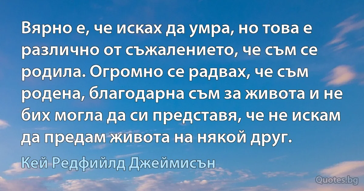 Вярно е, че исках да умра, но това е различно от съжалението, че съм се родила. Огромно се радвах, че съм родена, благодарна съм за живота и не бих могла да си представя, че не искам да предам живота на някой друг. (Кей Редфийлд Джеймисън)