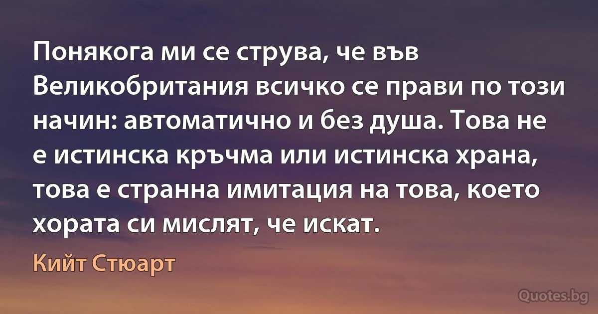 Понякога ми се струва, че във Великобритания всичко се прави по този начин: автоматично и без душа. Това не е истинска кръчма или истинска храна, това е странна имитация на това, което хората си мислят, че искат. (Кийт Стюарт)