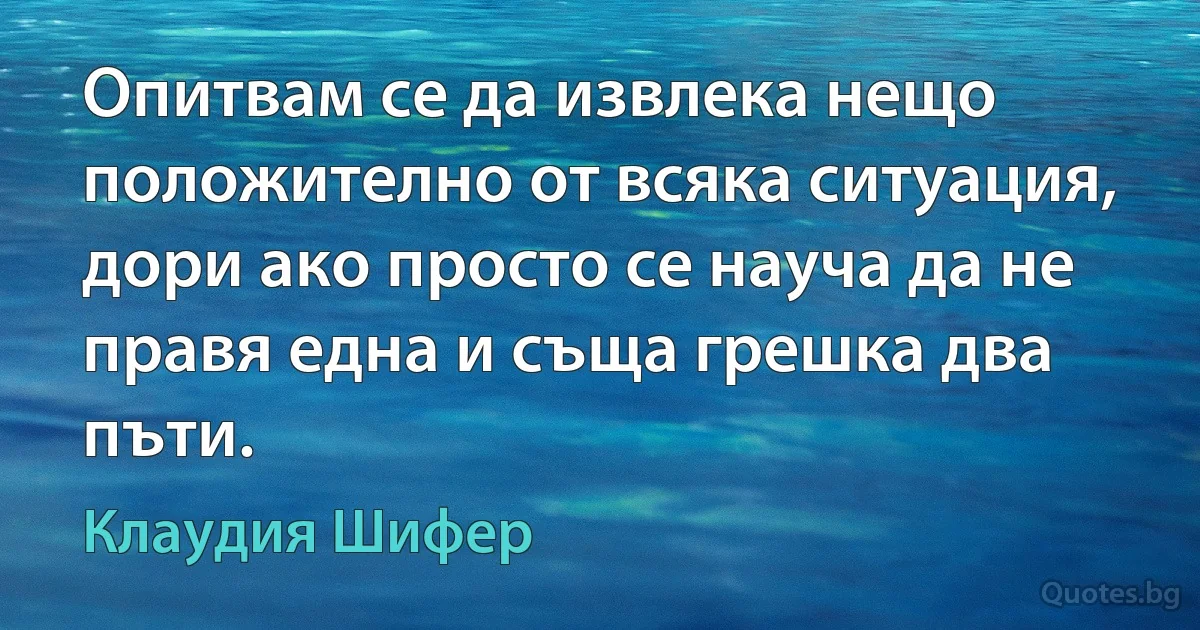 Опитвам се да извлека нещо положително от всяка ситуация, дори ако просто се науча да не правя една и съща грешка два пъти. (Клаудия Шифер)