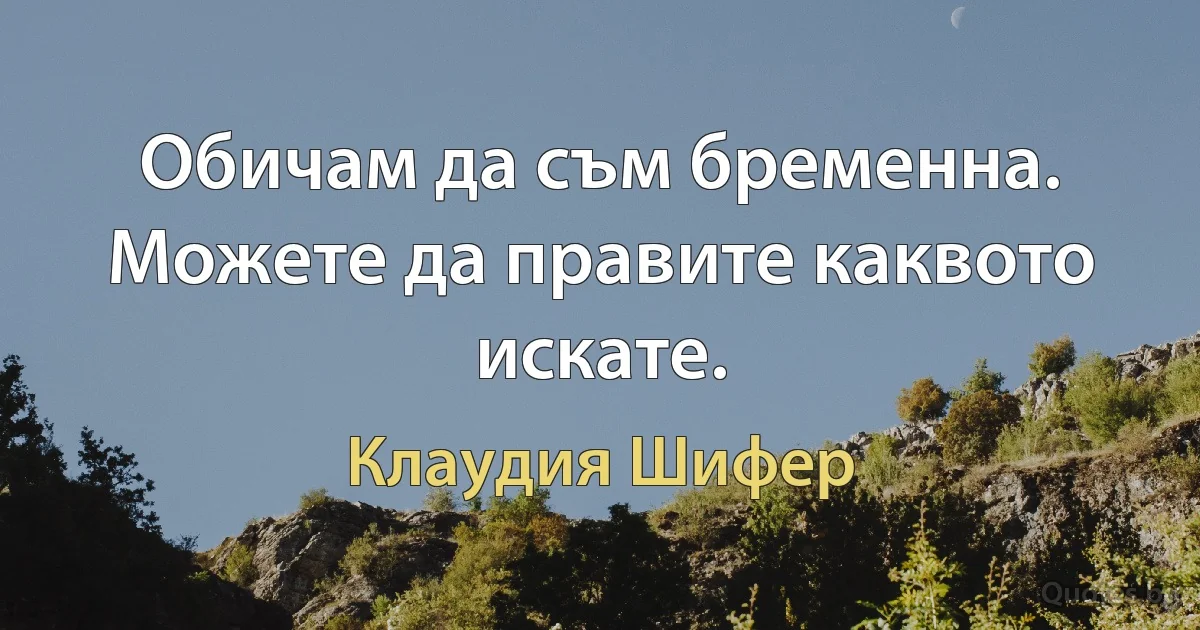 Обичам да съм бременна. Можете да правите каквото искате. (Клаудия Шифер)