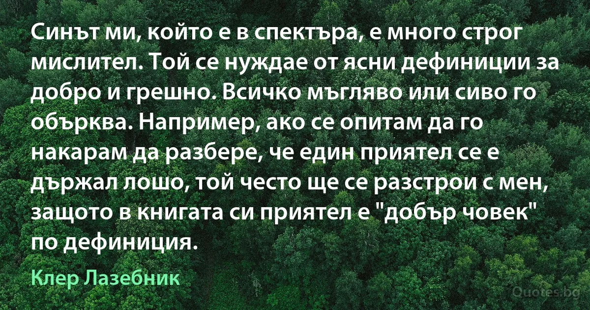 Синът ми, който е в спектъра, е много строг мислител. Той се нуждае от ясни дефиниции за добро и грешно. Всичко мъгляво или сиво го обърква. Например, ако се опитам да го накарам да разбере, че един приятел се е държал лошо, той често ще се разстрои с мен, защото в книгата си приятел е "добър човек" по дефиниция. (Клер Лазебник)