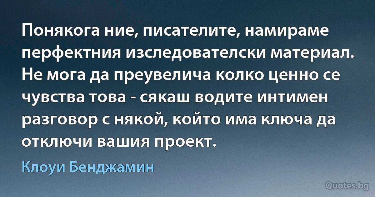 Понякога ние, писателите, намираме перфектния изследователски материал. Не мога да преувелича колко ценно се чувства това - сякаш водите интимен разговор с някой, който има ключа да отключи вашия проект. (Клоуи Бенджамин)