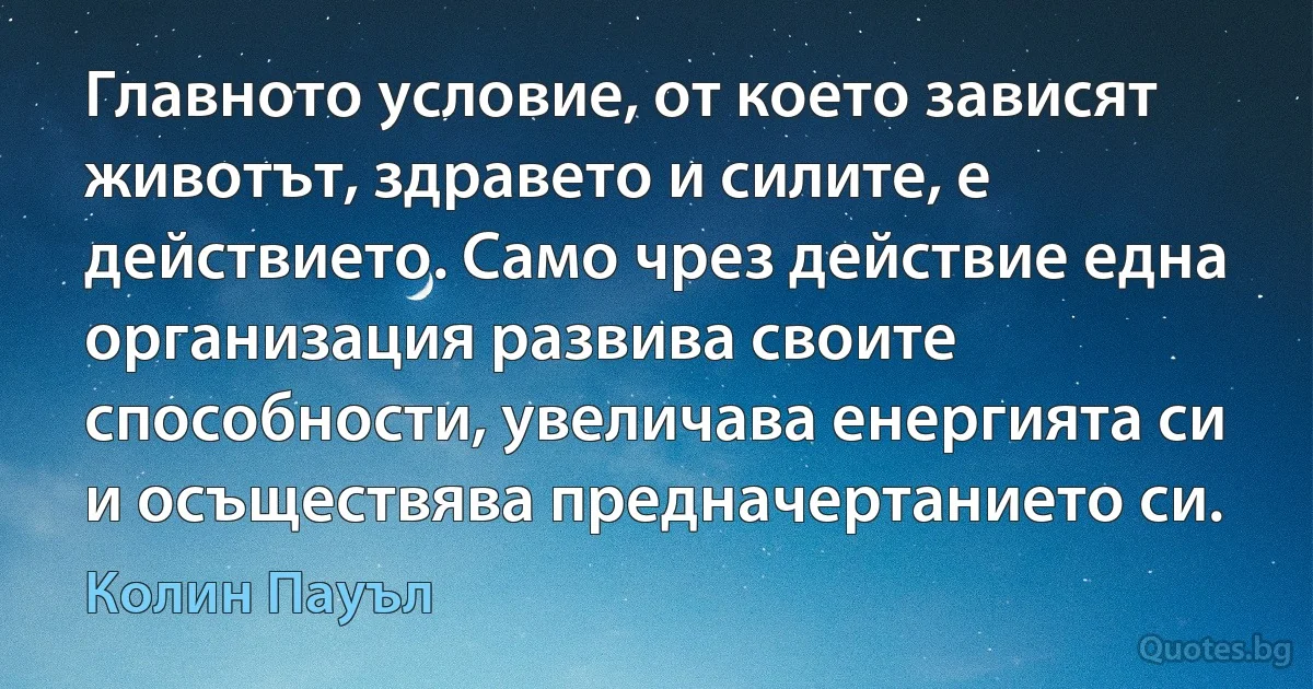 Главното условие, от което зависят животът, здравето и силите, е действието. Само чрез действие една организация развива своите способности, увеличава енергията си и осъществява предначертанието си. (Колин Пауъл)