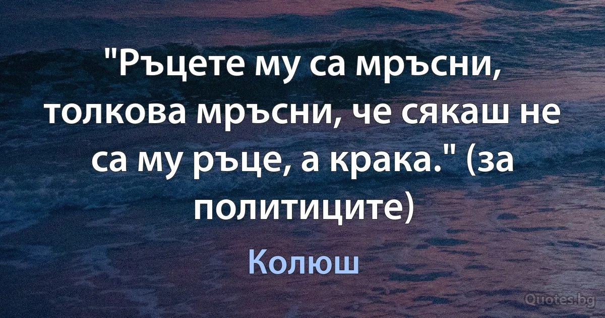 "Ръцете му са мръсни, толкова мръсни, че сякаш не са му ръце, а крака." (за политиците) (Колюш)