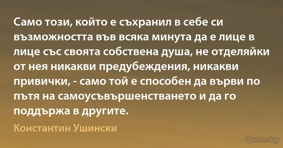 Само този, който е съхранил в себе си възможността във всяка минута да е лице в лице със своята собствена душа, не отделяйки от нея никакви предубеждения, никакви привички, - само той е способен да върви по пътя на самоусъвършенстването и да го поддържа в другите. (Константин Ушински)