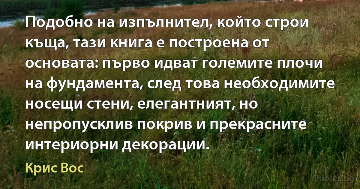 Подобно на изпълнител, който строи къща, тази книга е построена от основата: първо идват големите плочи на фундамента, след това необходимите носещи стени, елегантният, но непропусклив покрив и прекрасните интериорни декорации. (Крис Вос)