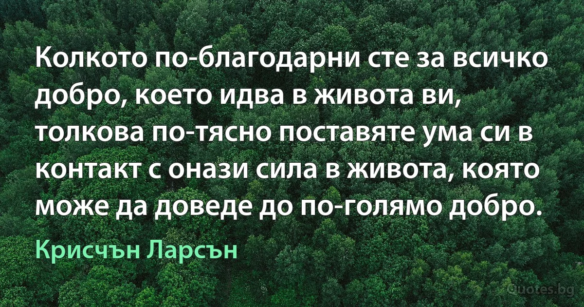 Колкото по-благодарни сте за всичко добро, което идва в живота ви, толкова по-тясно поставяте ума си в контакт с онази сила в живота, която може да доведе до по-голямо добро. (Крисчън Ларсън)