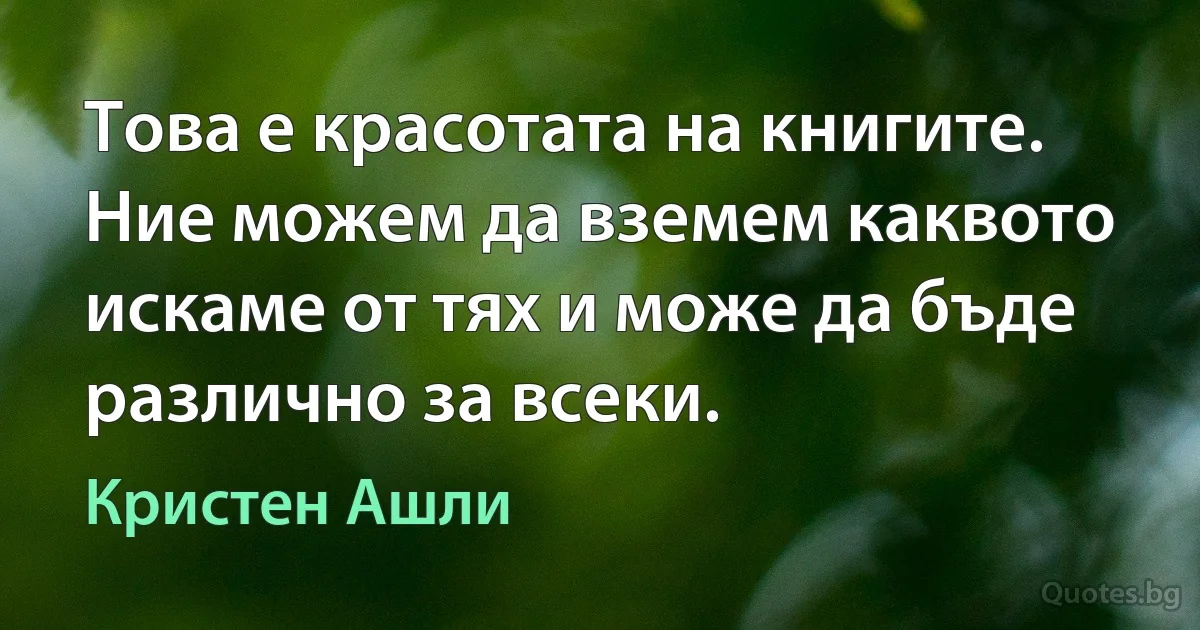 Това е красотата на книгите. Ние можем да вземем каквото искаме от тях и може да бъде различно за всеки. (Кристен Ашли)