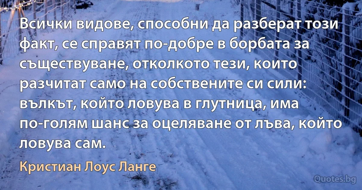 Всички видове, способни да разберат този факт, се справят по-добре в борбата за съществуване, отколкото тези, които разчитат само на собствените си сили: вълкът, който ловува в глутница, има по-голям шанс за оцеляване от лъва, който ловува сам. (Кристиан Лоус Ланге)