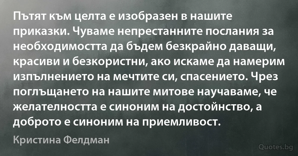 Пътят към целта е изобразен в нашите приказки. Чуваме непрестанните послания за необходимостта да бъдем безкрайно даващи, красиви и безкористни, ако искаме да намерим изпълнението на мечтите си, спасението. Чрез поглъщането на нашите митове научаваме, че желателността е синоним на достойнство, а доброто е синоним на приемливост. (Кристина Фелдман)