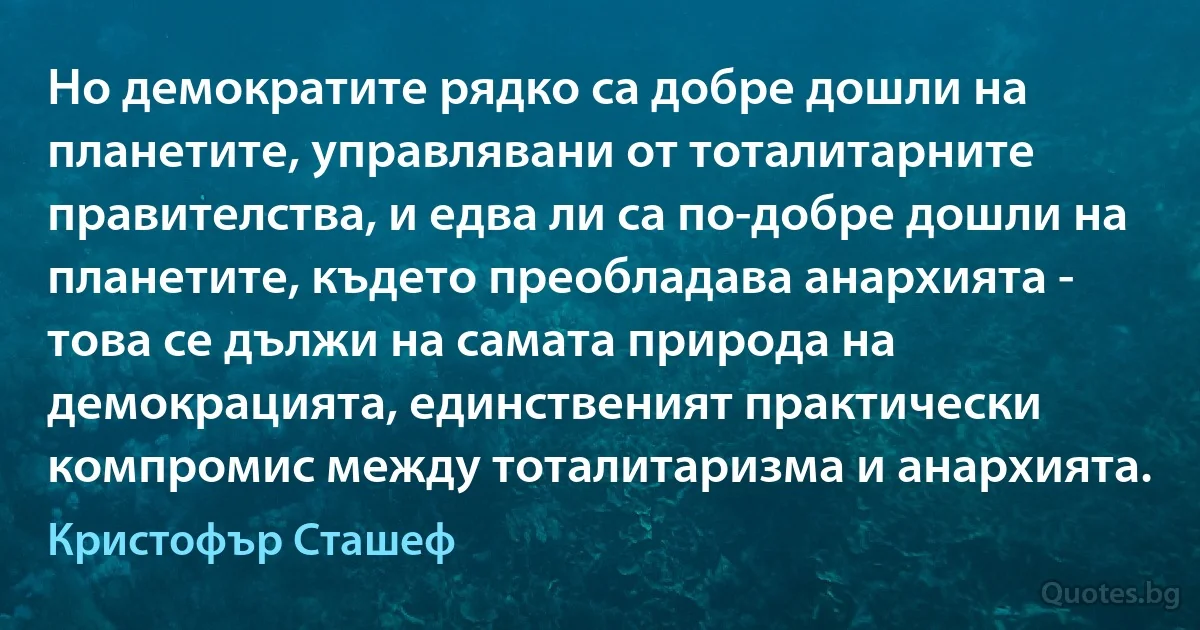 Но демократите рядко са добре дошли на планетите, управлявани от тоталитарните правителства, и едва ли са по-добре дошли на планетите, където преобладава анархията - това се дължи на самата природа на демокрацията, единственият практически компромис между тоталитаризма и анархията. (Кристофър Сташеф)