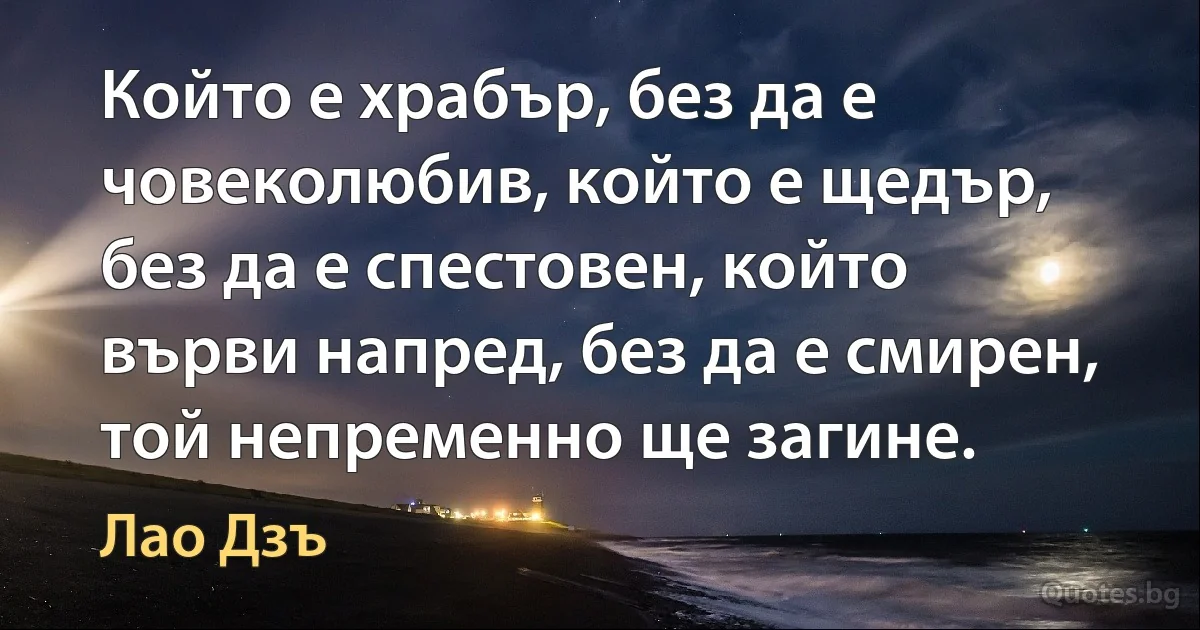 Който е храбър, без да е човеколюбив, който е щедър, без да е спестовен, който върви напред, без да е смирен, той непременно ще загине. (Лао Дзъ)