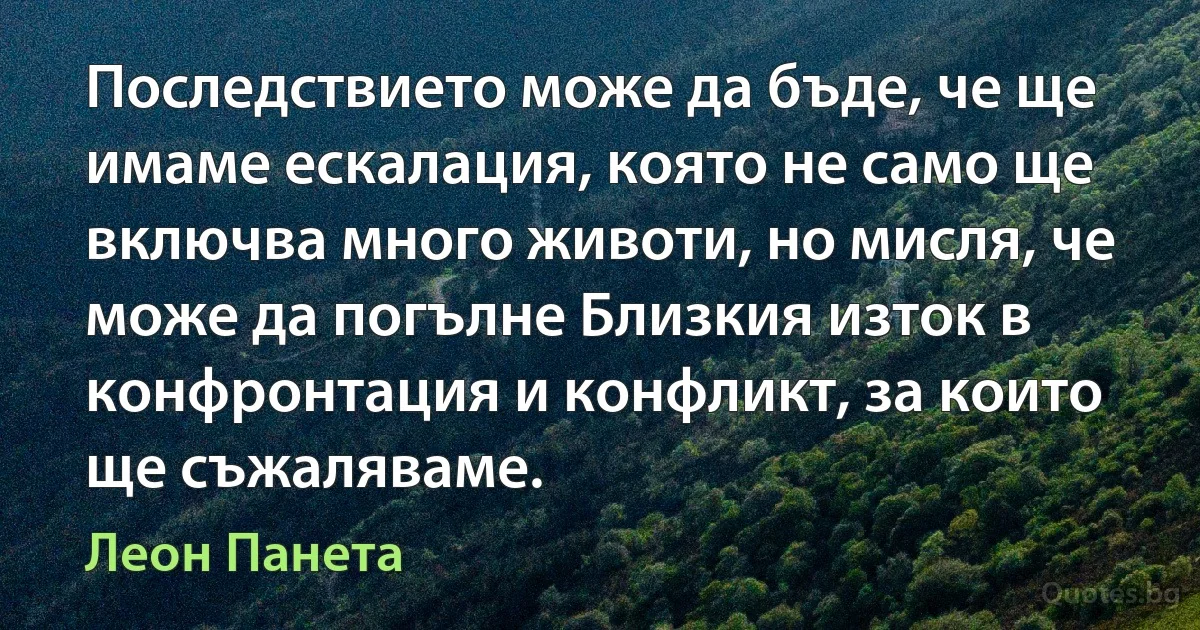 Последствието може да бъде, че ще имаме ескалация, която не само ще включва много животи, но мисля, че може да погълне Близкия изток в конфронтация и конфликт, за които ще съжаляваме. (Леон Панета)