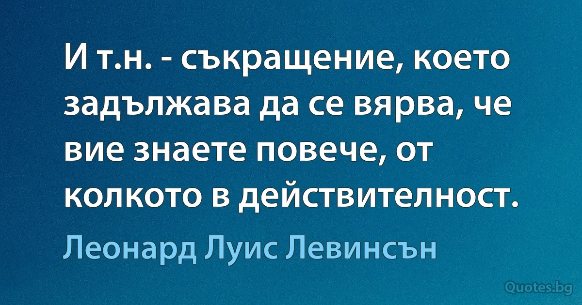 И т.н. - съкращение, което задължава да се вярва, че вие знаете повече, от колкото в действителност. (Леонард Луис Левинсън)