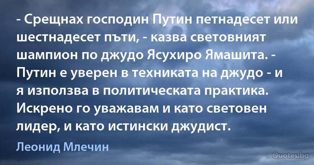 - Срещнах господин Путин петнадесет или шестнадесет пъти, - казва световният шампион по джудо Ясухиро Ямашита. - Путин е уверен в техниката на джудо - и я използва в политическата практика. Искрено го уважавам и като световен лидер, и като истински джудист. (Леонид Млечин)