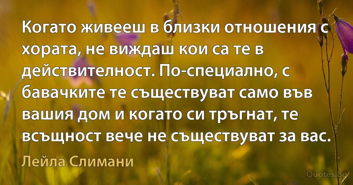 Когато живееш в близки отношения с хората, не виждаш кои са те в действителност. По-специално, с бавачките те съществуват само във вашия дом и когато си тръгнат, те всъщност вече не съществуват за вас. (Лейла Слимани)