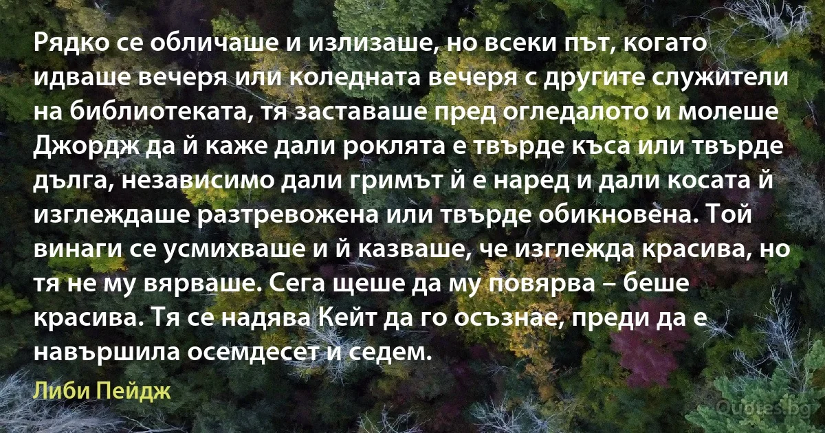 Рядко се обличаше и излизаше, но всеки път, когато идваше вечеря или коледната вечеря с другите служители на библиотеката, тя заставаше пред огледалото и молеше Джордж да й каже дали роклята е твърде къса или твърде дълга, независимо дали гримът й е наред и дали косата й изглеждаше разтревожена или твърде обикновена. Той винаги се усмихваше и й казваше, че изглежда красива, но тя не му вярваше. Сега щеше да му повярва – беше красива. Тя се надява Кейт да го осъзнае, преди да е навършила осемдесет и седем. (Либи Пейдж)