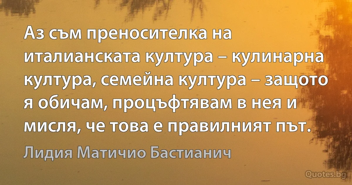 Аз съм преносителка на италианската култура – кулинарна култура, семейна култура – защото я обичам, процъфтявам в нея и мисля, че това е правилният път. (Лидия Матичио Бастианич)