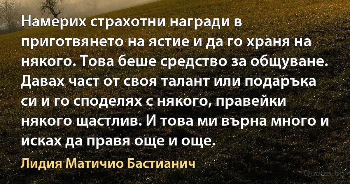 Намерих страхотни награди в приготвянето на ястие и да го храня на някого. Това беше средство за общуване. Давах част от своя талант или подаръка си и го споделях с някого, правейки някого щастлив. И това ми върна много и исках да правя още и още. (Лидия Матичио Бастианич)