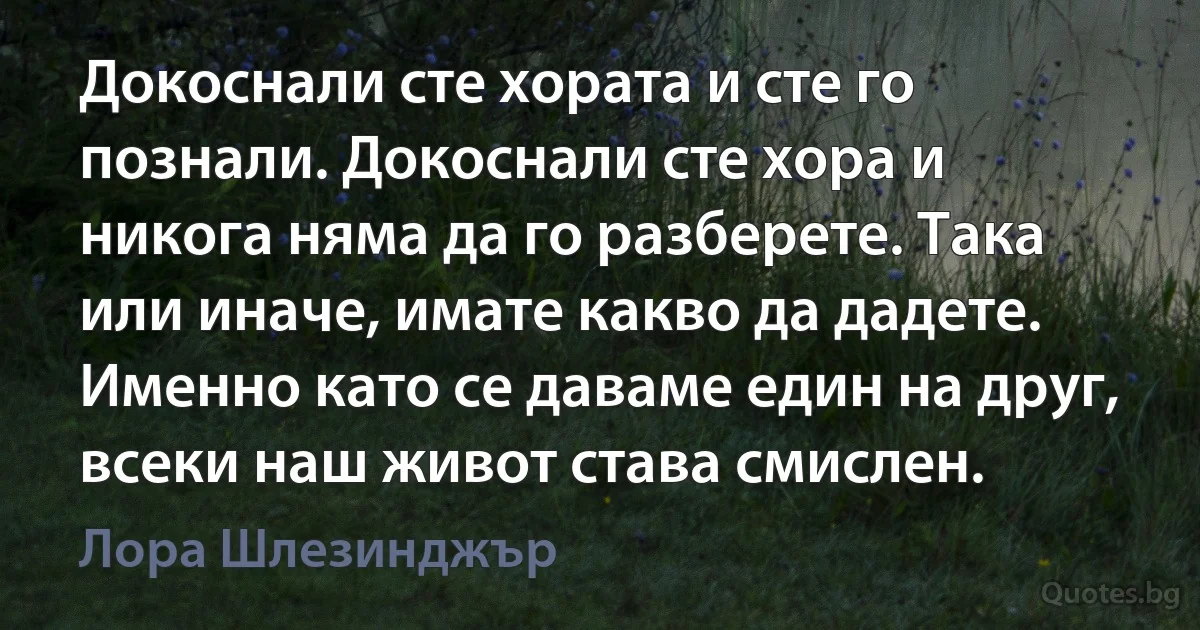 Докоснали сте хората и сте го познали. Докоснали сте хора и никога няма да го разберете. Така или иначе, имате какво да дадете. Именно като се даваме един на друг, всеки наш живот става смислен. (Лора Шлезинджър)