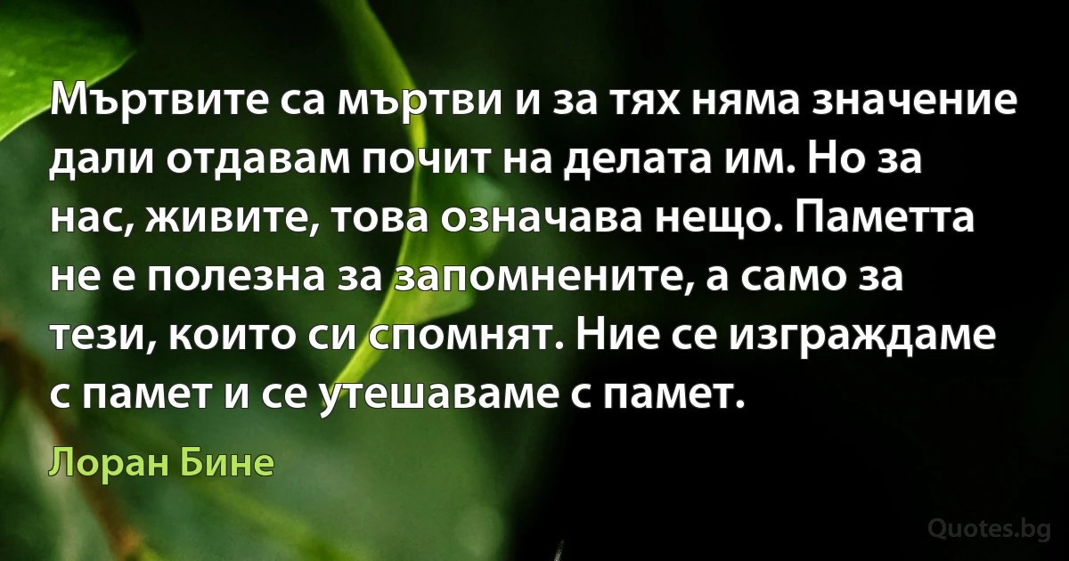 Мъртвите са мъртви и за тях няма значение дали отдавам почит на делата им. Но за нас, живите, това означава нещо. Паметта не е полезна за запомнените, а само за тези, които си спомнят. Ние се изграждаме с памет и се утешаваме с памет. (Лоран Бине)