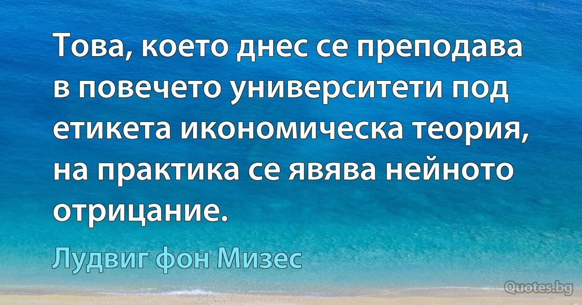 Това, което днес се преподава в повечето университети под етикета икономическа теория, на практика се явява нейното отрицание. (Лудвиг фон Мизес)