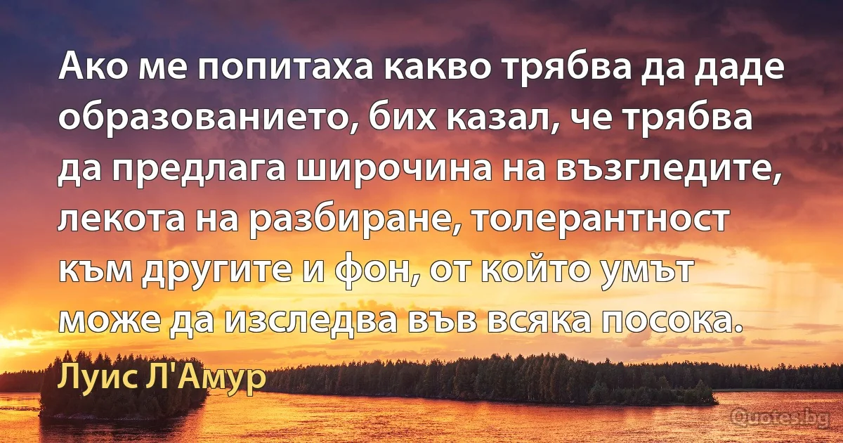 Ако ме попитаха какво трябва да даде образованието, бих казал, че трябва да предлага широчина на възгледите, лекота на разбиране, толерантност към другите и фон, от който умът може да изследва във всяка посока. (Луис Л'Амур)