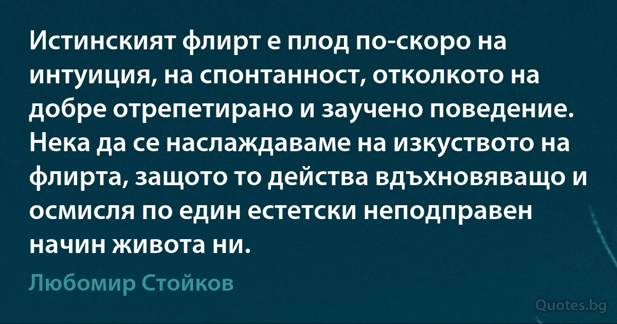 Истинският флирт е плод по-скоро на интуиция, на спонтанност, отколкото на добре отрепетирано и заучено поведение. Нека да се наслаждаваме на изкуството на флирта, защото то действа вдъхновяващо и осмисля по един естетски неподправен начин живота ни. (Любомир Стойков)