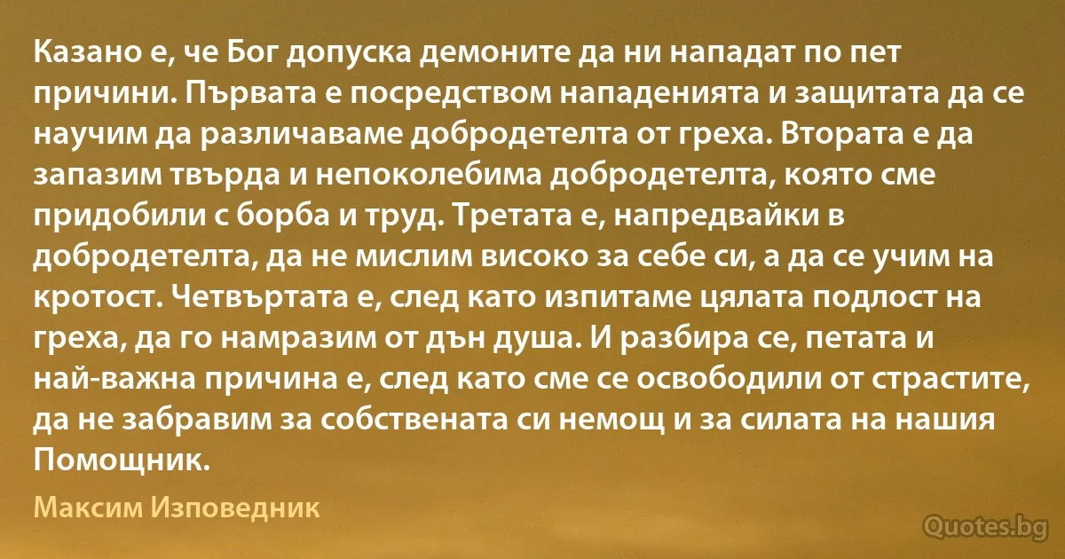 Казано е, че Бог допуска демоните да ни нападат по пет причини. Първата е посредством нападенията и защитата да се научим да различаваме добродетелта от греха. Втората е да запазим твърда и непоколебима добродетелта, която сме придобили с борба и труд. Третата е, напредвайки в добродетелта, да не мислим високо за себе си, а да се учим на кротост. Четвъртата е, след като изпитаме цялата подлост на греха, да го намразим от дън душа. И разбира се, петата и най-важна причина е, след като сме се освободили от страстите, да не забравим за собствената си немощ и за силата на нашия Помощник. (Максим Изповедник)