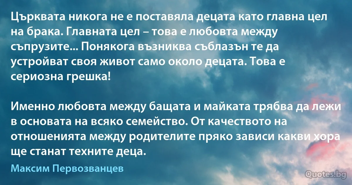 Църквата никога не е поставяла децата като главна цел на брака. Главната цел – това е любовта между съпрузите... Понякога възниква съблазън те да устройват своя живот само около децата. Това е сериозна грешка!

Именно любовта между бащата и майката трябва да лежи в основата на всяко семейство. От качеството на отношенията между родителите пряко зависи какви хора ще станат техните деца. (Максим Первозванцев)