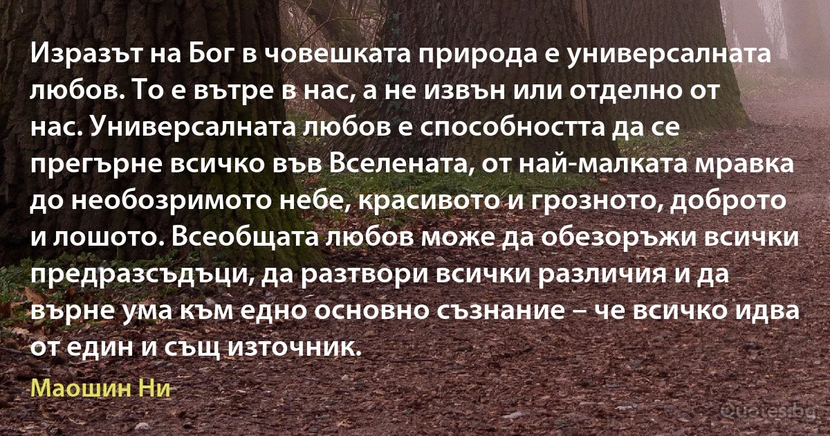 Изразът на Бог в човешката природа е универсалната любов. То е вътре в нас, а не извън или отделно от нас. Универсалната любов е способността да се прегърне всичко във Вселената, от най-малката мравка до необозримото небе, красивото и грозното, доброто и лошото. Всеобщата любов може да обезоръжи всички предразсъдъци, да разтвори всички различия и да върне ума към едно основно съзнание – че всичко идва от един и същ източник. (Маошин Ни)