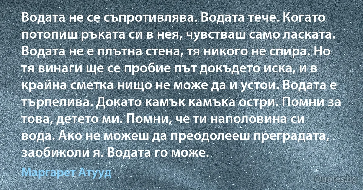 Водата не се съпротивлява. Водата тече. Когато потопиш ръката си в нея, чувстваш само ласката. Водата не е плътна стена, тя никого не спира. Но тя винаги ще се пробие път докъдето иска, и в крайна сметка нищо не може да и устои. Водата е търпелива. Докато камък камъка остри. Помни за това, детето ми. Помни, че ти наполовина си вода. Ако не можеш да преодолееш преградата, заобиколи я. Водата го може. (Маргарет Атууд)