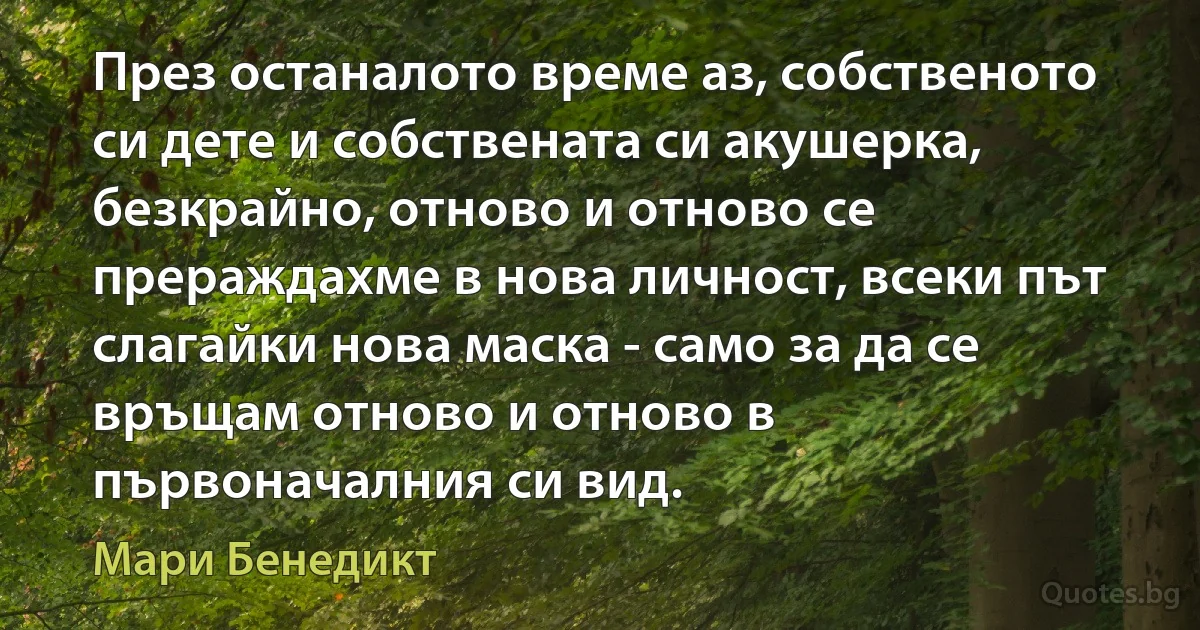 През останалото време аз, собственото си дете и собствената си акушерка, безкрайно, отново и отново се прераждахме в нова личност, всеки път слагайки нова маска - само за да се връщам отново и отново в първоначалния си вид. (Мари Бенедикт)