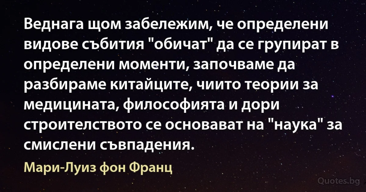 Веднага щом забележим, че определени видове събития "обичат" да се групират в определени моменти, започваме да разбираме китайците, чиито теории за медицината, философията и дори строителството се основават на "наука" за смислени съвпадения. (Мари-Луиз фон Франц)