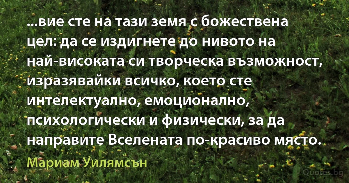 ...вие сте на тази земя с божествена цел: да се издигнете до нивото на най-високата си творческа възможност, изразявайки всичко, което сте интелектуално, емоционално, психологически и физически, за да направите Вселената по-красиво място. (Мариам Уилямсън)