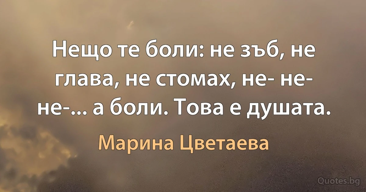 Нещо те боли: не зъб, не глава, не стомах, не- не- не-... а боли. Това е душата. (Марина Цветаева)