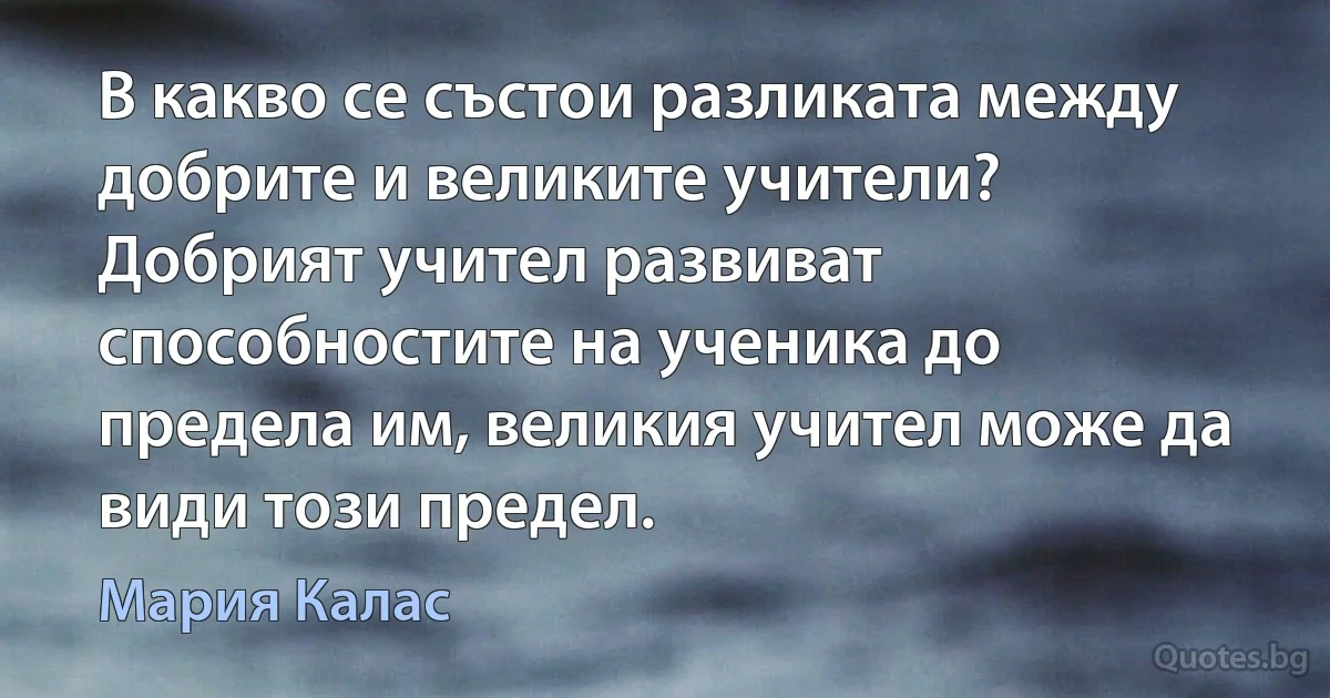 В какво се състои разликата между добрите и великите учители? Добрият учител развиват способностите на ученика до предела им, великия учител може да види този предел. (Мария Калас)