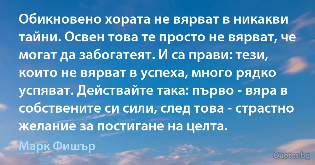 Обикновено хората не вярват в никакви тайни. Освен това те просто не вярват, че могат да забогатеят. И са прави: тези, които не вярват в успеха, много рядко успяват. Действайте така: първо - вяра в собствените си сили, след това - страстно желание за постигане на целта. (Марк Фишър)