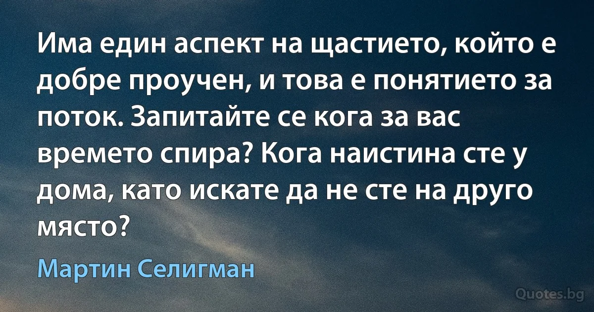 Има един аспект на щастието, който е добре проучен, и това е понятието за поток. Запитайте се кога за вас времето спира? Кога наистина сте у дома, като искате да не сте на друго място? (Мартин Селигман)