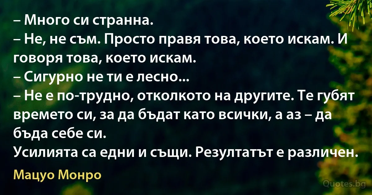 – Много си странна.
– Не, не съм. Просто правя това, което искам. И говоря това, което искам.
– Сигурно не ти е лесно...
– Не е по-трудно, отколкото на другите. Те губят времето си, за да бъдат като всички, а аз – да бъда себе си.
Усилията са едни и същи. Резултатът е различен. (Мацуо Монро)