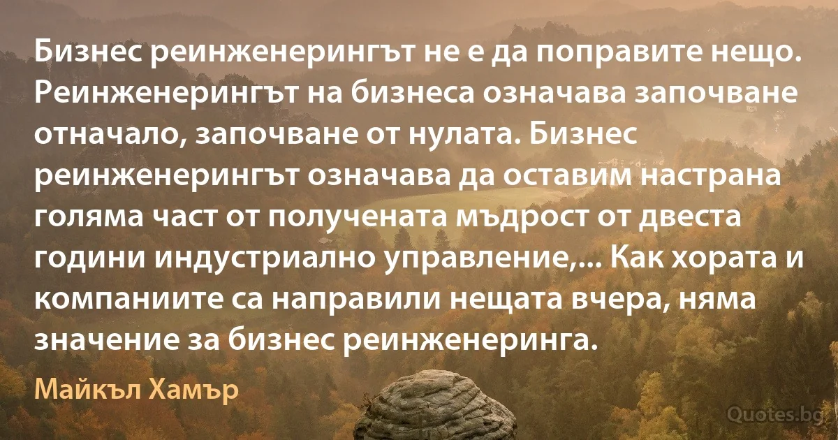 Бизнес реинженерингът не е да поправите нещо. Реинженерингът на бизнеса означава започване отначало, започване от нулата. Бизнес реинженерингът означава да оставим настрана голяма част от получената мъдрост от двеста години индустриално управление,... Как хората и компаниите са направили нещата вчера, няма значение за бизнес реинженеринга. (Майкъл Хамър)