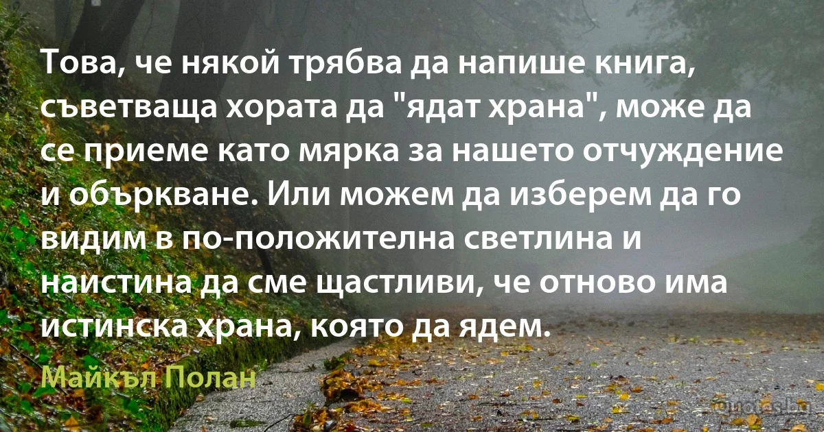 Това, че някой трябва да напише книга, съветваща хората да "ядат храна", може да се приеме като мярка за нашето отчуждение и объркване. Или можем да изберем да го видим в по-положителна светлина и наистина да сме щастливи, че отново има истинска храна, която да ядем. (Майкъл Полан)