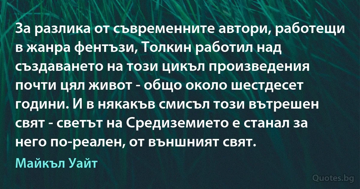 За разлика от съвременните автори, работещи в жанра фентъзи, Толкин работил над създаването на този цикъл произведения почти цял живот - общо около шестдесет години. И в някакъв смисъл този вътрешен свят - светът на Средиземието е станал за него по-реален, от външният свят. (Майкъл Уайт)