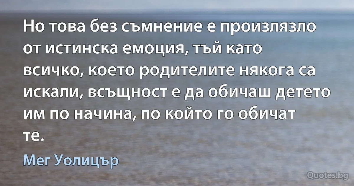 Но това без съмнение е произлязло от истинска емоция, тъй като всичко, което родителите някога са искали, всъщност е да обичаш детето им по начина, по който го обичат те. (Мег Уолицър)