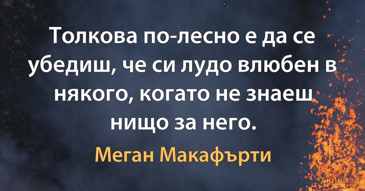 Толкова по-лесно е да се убедиш, че си лудо влюбен в някого, когато не знаеш нищо за него. (Меган Макафърти)