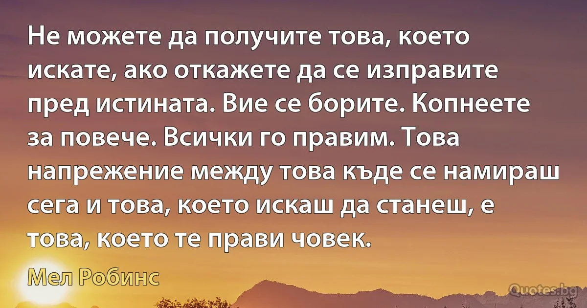 Не можете да получите това, което искате, ако откажете да се изправите пред истината. Вие се борите. Копнеете за повече. Всички го правим. Това напрежение между това къде се намираш сега и това, което искаш да станеш, е това, което те прави човек. (Мел Робинс)