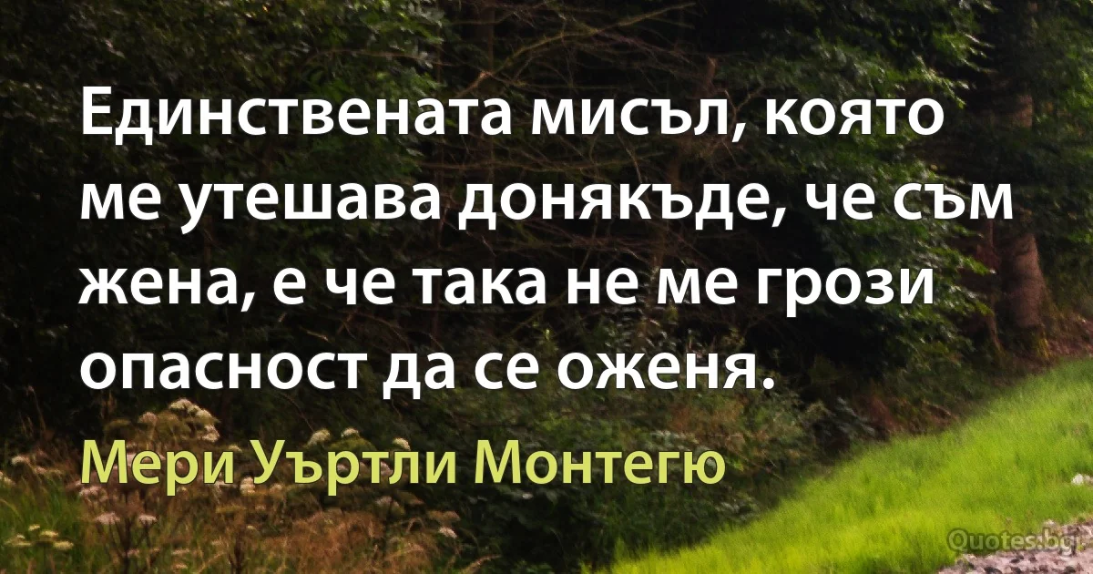 Единствената мисъл, която ме утешава донякъде, че съм жена, е че така не ме грози опасност да се оженя. (Мери Уъртли Монтегю)