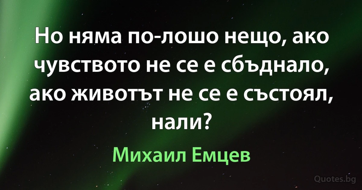 Но няма по-лошо нещо, ако чувството не се е сбъднало, ако животът не се е състоял, нали? (Михаил Емцев)